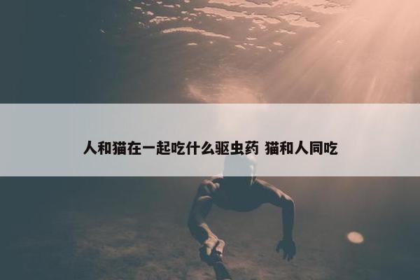 人和猫在一起吃什么驱虫药 猫和人同吃