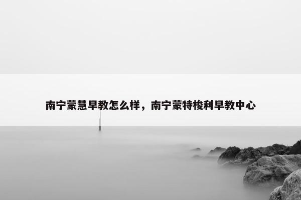 南宁蒙慧早教怎么样，南宁蒙特梭利早教中心