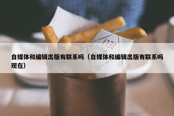 自媒体和编辑出版有联系吗（自媒体和编辑出版有联系吗现在）