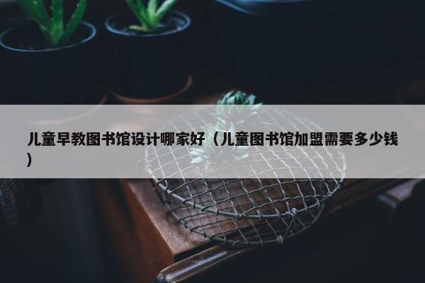 儿童早教图书馆设计哪家好（儿童图书馆加盟需要多少钱）