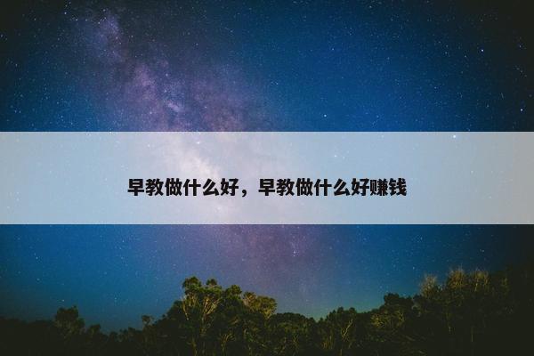 早教做什么好，早教做什么好赚钱