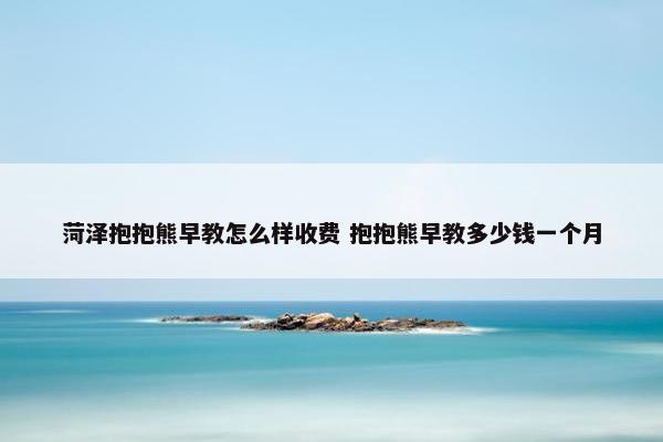 菏泽抱抱熊早教怎么样收费 抱抱熊早教多少钱一个月