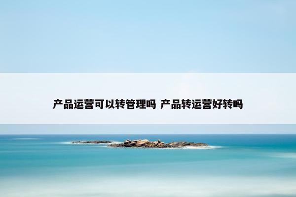 产品运营可以转管理吗 产品转运营好转吗