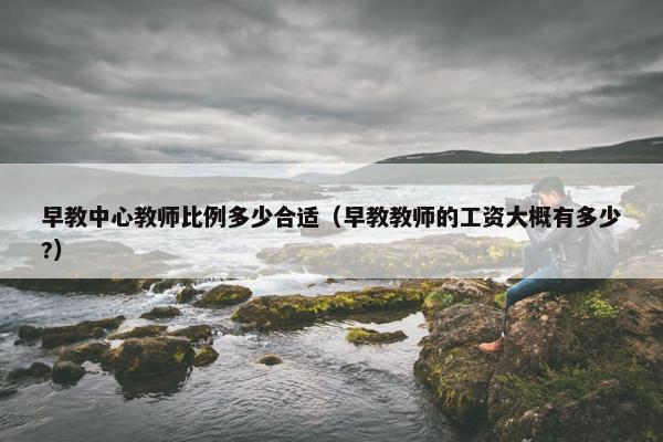 早教中心教师比例多少合适（早教教师的工资大概有多少?）