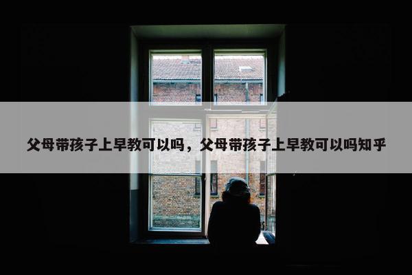 父母带孩子上早教可以吗，父母带孩子上早教可以吗知乎