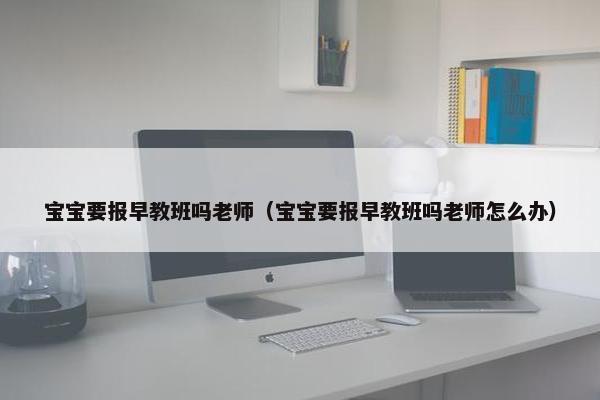 宝宝要报早教班吗老师（宝宝要报早教班吗老师怎么办）