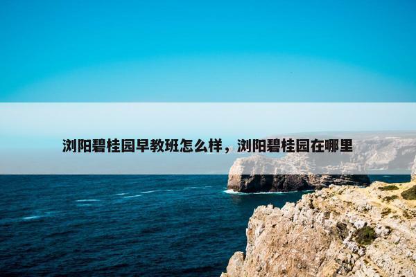 浏阳碧桂园早教班怎么样，浏阳碧桂园在哪里