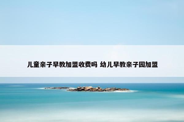 儿童亲子早教加盟收费吗 幼儿早教亲子园加盟