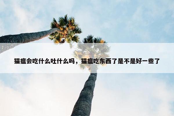 猫瘟会吃什么吐什么吗，猫瘟吃东西了是不是好一些了