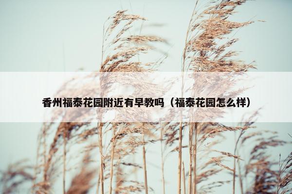 香州福泰花园附近有早教吗（福泰花园怎么样）