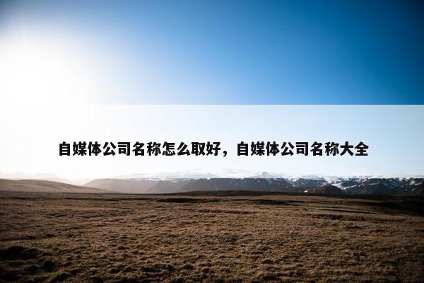 自媒体公司名称怎么取好，自媒体公司名称大全