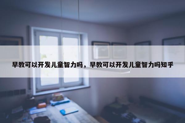 早教可以开发儿童智力吗，早教可以开发儿童智力吗知乎