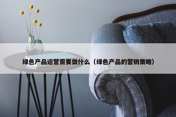 绿色产品运营需要做什么（绿色产品的营销策略）