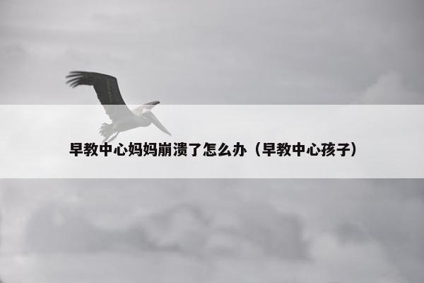 早教中心妈妈崩溃了怎么办（早教中心孩子）