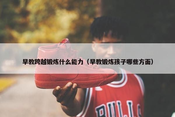 早教跨越锻炼什么能力（早教锻炼孩子哪些方面）