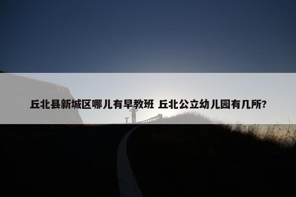 丘北县新城区哪儿有早教班 丘北公立幼儿园有几所?