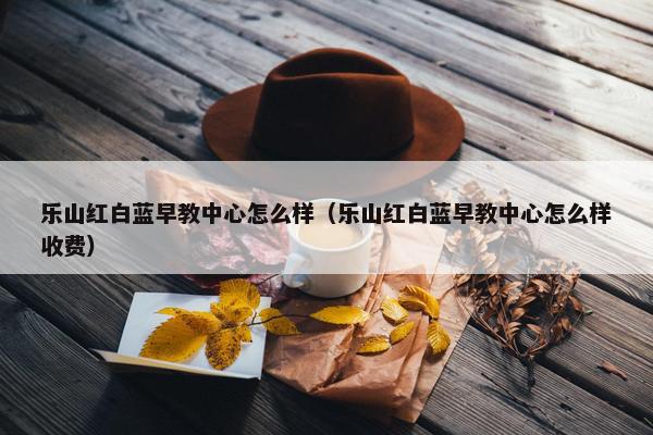 乐山红白蓝早教中心怎么样（乐山红白蓝早教中心怎么样收费）