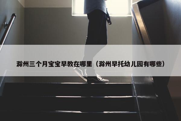 滁州三个月宝宝早教在哪里（滁州早托幼儿园有哪些）