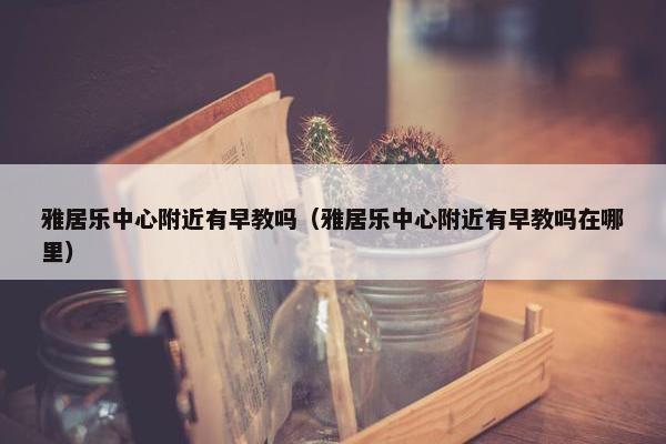 雅居乐中心附近有早教吗（雅居乐中心附近有早教吗在哪里）