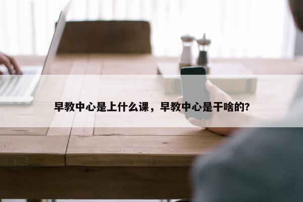 早教中心是上什么课，早教中心是干啥的?