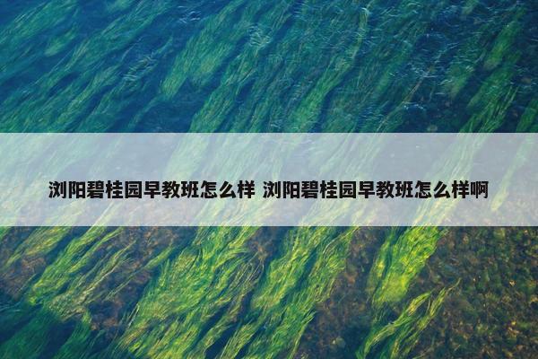 浏阳碧桂园早教班怎么样 浏阳碧桂园早教班怎么样啊