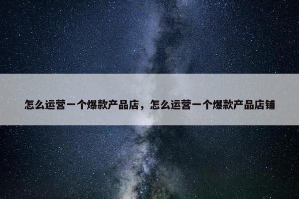 怎么运营一个爆款产品店，怎么运营一个爆款产品店铺