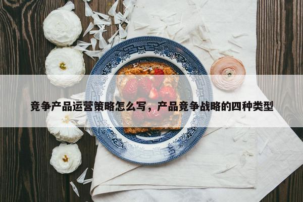 竞争产品运营策略怎么写，产品竞争战略的四种类型