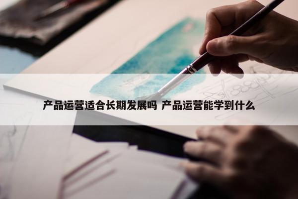 产品运营适合长期发展吗 产品运营能学到什么