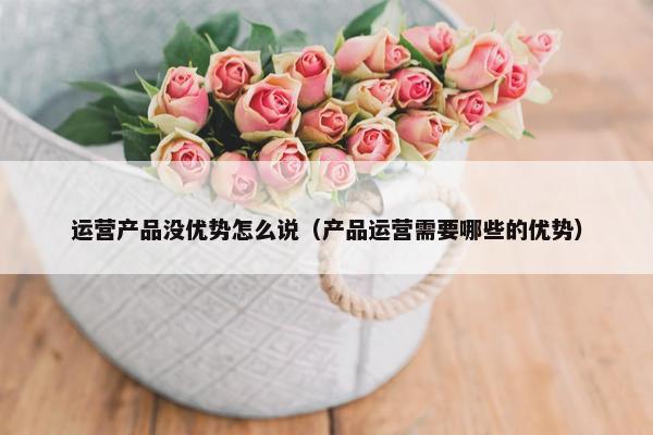 运营产品没优势怎么说（产品运营需要哪些的优势）