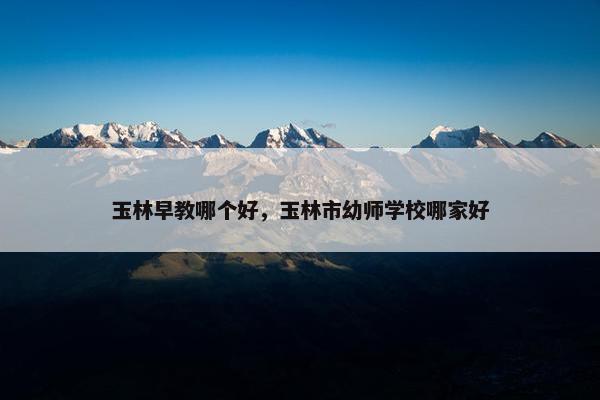 玉林早教哪个好，玉林市幼师学校哪家好