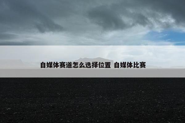 自媒体赛道怎么选择位置 自媒体比赛