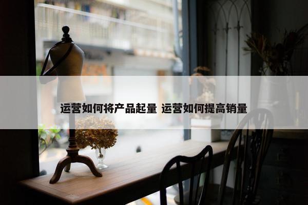 运营如何将产品起量 运营如何提高销量