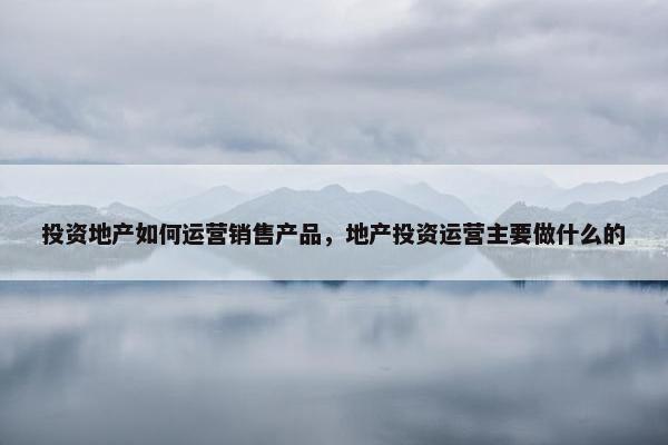 投资地产如何运营销售产品，地产投资运营主要做什么的