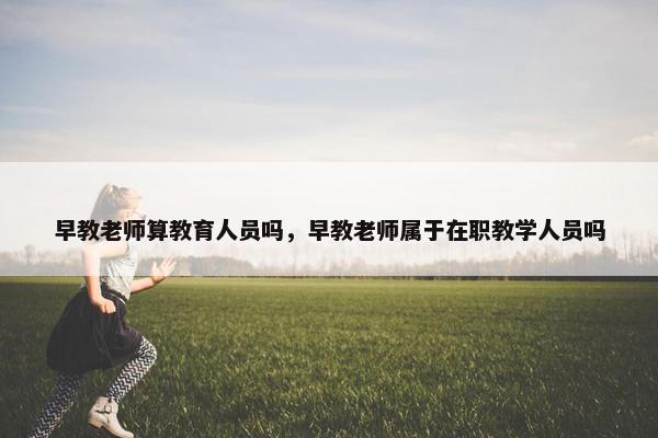 早教老师算教育人员吗，早教老师属于在职教学人员吗