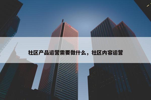 社区产品运营需要做什么，社区内容运营