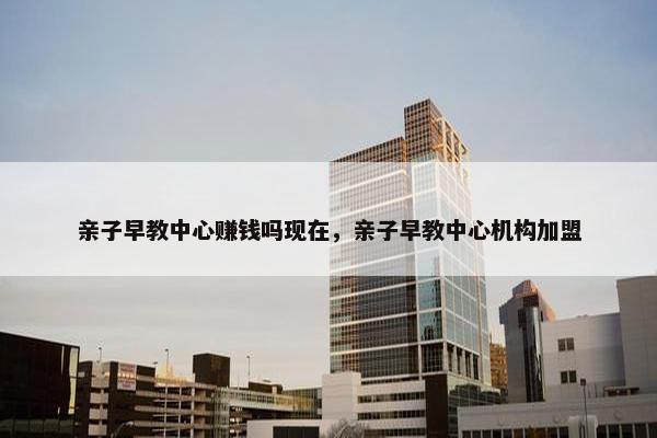 亲子早教中心赚钱吗现在，亲子早教中心机构加盟