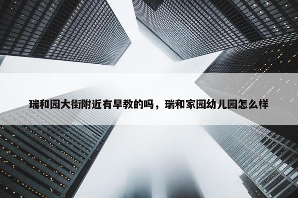 瑞和园大街附近有早教的吗，瑞和家园幼儿园怎么样