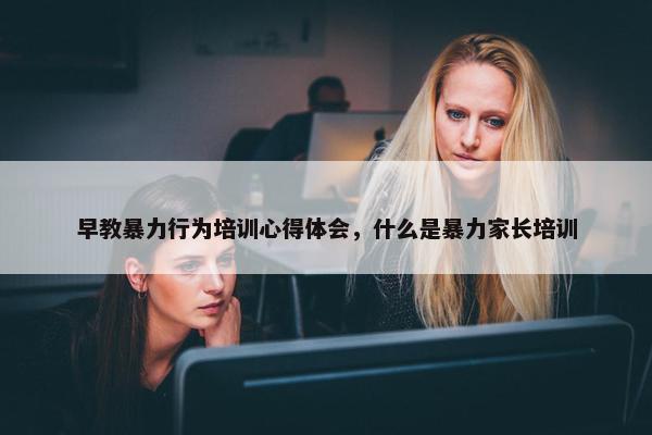 早教暴力行为培训心得体会，什么是暴力家长培训