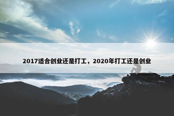 2017适合创业还是打工，2020年打工还是创业