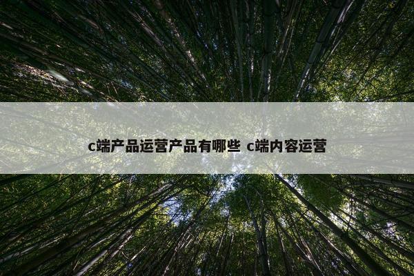 c端产品运营产品有哪些 c端内容运营