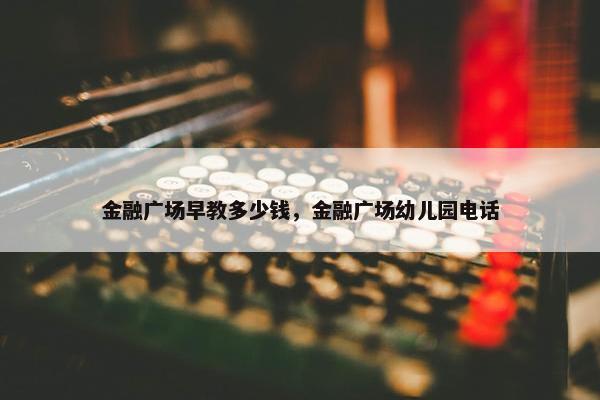 金融广场早教多少钱，金融广场幼儿园电话