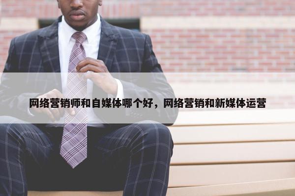 网络营销师和自媒体哪个好，网络营销和新媒体运营