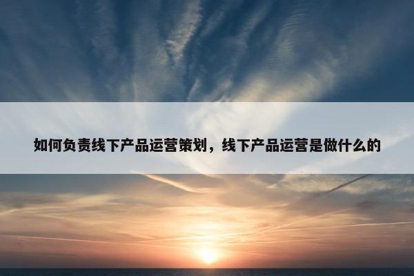 如何负责线下产品运营策划，线下产品运营是做什么的