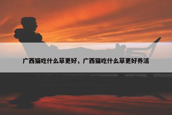 广西猫吃什么草更好，广西猫吃什么草更好养活