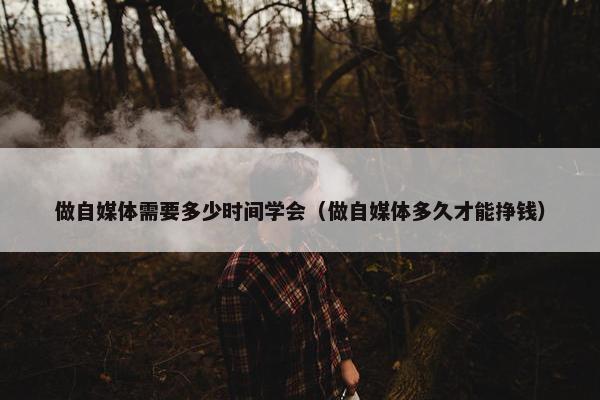 做自媒体需要多少时间学会（做自媒体多久才能挣钱）