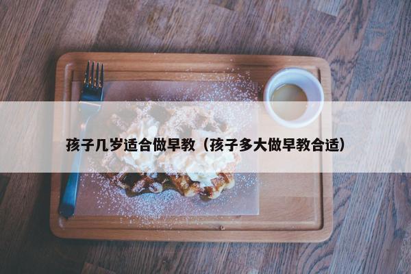 孩子几岁适合做早教（孩子多大做早教合适）