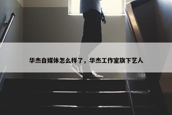 华杰自媒体怎么样了，华杰工作室旗下艺人