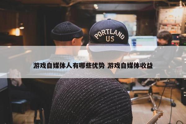 游戏自媒体人有哪些优势 游戏自媒体收益