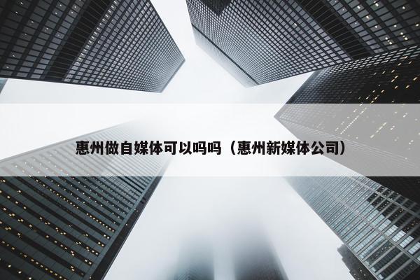 惠州做自媒体可以吗吗（惠州新媒体公司）