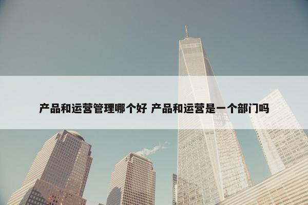 产品和运营管理哪个好 产品和运营是一个部门吗